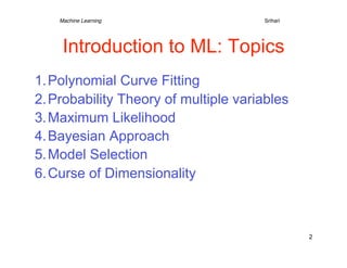 Machine Learning   
   
   
   
   
Srihari




     Introduction to ML: Topics
1. Polynomial Curve Fitting
2. Probability Theory of multiple variables
3. Maximum Likelihood
4. Bayesian Approach
5. Model Selection
6. Curse of Dimensionality



                                                  2
 