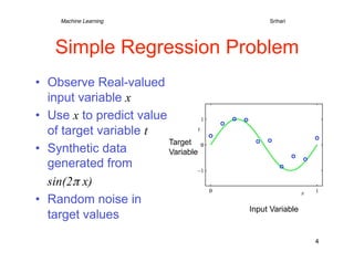 Machine Learning   
   
        
   
        
Srihari




    Simple Regression Problem
•  Observe Real-valued
   input variable x
•  Use x to predict value
   of target variable t
                          Target
•  Synthetic data         Variable
   generated from
   sin(2π x)
•  Random noise in
                                             Input Variable
   target values
                                                              4
 