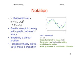 Machine Learning   
        
          
        
        
Srihari




                        Notation
•  N observations of x
   x = (x1,..,xN)T
   t = (t1,..,tN)T
•  Goal is to exploit training
   set to predict value of
   from x
                                     Data Generation:
•  Inherently a difficult            N = 10
   problem                           Spaced uniformly in range [0,1]
                                     Generated from sin(2πx) by adding
•  Probability theory allows         small Gaussian noise
   us to make a prediction           Noise typical due to unobserved variables



                                                                          5
 