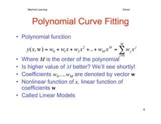 Machine Learning   
   
   
     
     
Srihari




        Polynomial Curve Fitting
•  Polynomial function


•  Where M is the order of the polynomial
•  Is higher value of M better? We’ll see shortly!
•  Coefficients w0 ,…wM are denoted by vector w
•  Nonlinear function of x, linear function of
   coefficients w
•  Called Linear Models

                                                       6
 