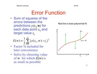 Machine Learning     
   
   
          
        
Srihari




                       Error Function
•  Sum of squares of the
   errors between the                Red line is best polynomial fit
   predictions y(xn,w) for
   each data point xn and
   target value tn


•  Factor ½ included for
   later convenience
•  Solve by choosing value
   of w for which E(w) is
   as small as possible
                                                                   7
 