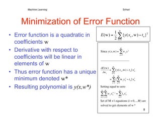 Machine Learning   
   
       
              
                            
Srihari




    Minimization of Error Function
•  Error function is a quadratic in
   coefficients w
•  Derivative with respect to             Since y(x,w) = ∑ w j x j
                                                                              M




   coefficients will be linear in
                                                                              j= 0




   elements of w
                                          ∂E(w) N
                                                = ∑{y(x n ,w) − t n }x n
                                                                       i

•  Thus error function has a unique        ∂w i   n=1


   minimum denoted w*
                                                                  N      M
                                                         = ∑{∑ w j x nj − t n }x n
                                                                                 i

                                                                 n =1   j=0

•  Resulting polynomial is y(x,w*)        Setting equal to zero
                                          N   M                              N

                                          ∑∑w            j   x   i+ j
                                                                 n      = ∑ tn x n
                                                                                 i

                                          n=1 j= 0                        n=1

                                          Set of M +1 equations (i = 0,.., M) are
                                          solved to get elements of w *
                                                                                             8


                                  €
 