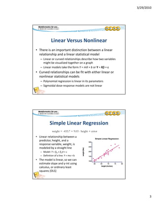 3/29/2010
3
Linear Versus Nonlinear
• There is an important distinction between a linear 
relationship and a linear statistical model
– Linear or curved relationships describe how two variables 
might be visualized together on a graph
– Linear models take the form Y = mX + b or Y = X + 
C d l ti hi b fit ith ith li• Curved relationships can be fit with either linear or 
nonlinear statistical models
– Polynomial regression is linear in its parameters
– Sigmoidal dose‐response models are not linear
Simple Linear Regression
weight = -433.7 + 9.03  height + error
• Linear relationship between a 
predictor, height, and a 
response variable, weight, is 
modeled by a straight line
– Model: Y = 0 + 1X + 
– Definition of a line: Y = mx + b
g g
Definition of a line: Y = mx + b
• The model is linear, so we can 
estimate slope and y‐int using 
calculus, or ordinary least 
squares (OLS)
 
