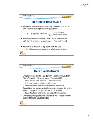 3/29/2010
5
Nonlinear Regression
• Describes a nonlinear relationship between predictor 
d i li tiand response using nonlinear equations
– E.g. 
• Least squares equations do not have a closed form 
solution (i.e. cannot use calculus to find estimates)
Response  Bottom
Top  Bottom
110 log EC50logX Hillslope
( )
• Estimates are found using iterative methods
– Pick initial values and converge to solution step‐by‐step
Iterative Methods
• Linear descent method starts with an initial value, then 
“steps” away to minimize sums of squares (SS)steps  away to minimize sums of squares (SS)
– If first positive step increases SS, step backwards
– If nth step increases SS, take smaller steps
– Linear descent is best for first steps from initial value
• Gauss‐Newton uses matrix algebra to minimize SS, as if it 
were a change in “slope” from the initial value
– Gauss‐Newton is best for the last steps of minimization
• Levenberg‐Marquardt method starts with linear descent 
and switches to Gauss‐Newton
 