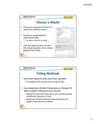 3/29/2010
9
Choose a Model
• Choose an equation from the Fit
tab of the nonlinear mentab of the nonlinear menu
• Equations are grouped by 
experiment types
– E.g. dose‐response, binding, …
• Click the details button to view 
the actual equation and a sample 
graph of the model
Fitting Methods
• Use Least Squares (LS) whenever possible
– LS produces the correct tests using all data
• Use Automatic Outlier Elimination or Robust Fit 
when outliers influence your results
– Robust Fit uses all of your data, but cannot produce y , p
confidence intervals or tests
– Automatic Outlier Detection removes data and 
applies least squares methods
 