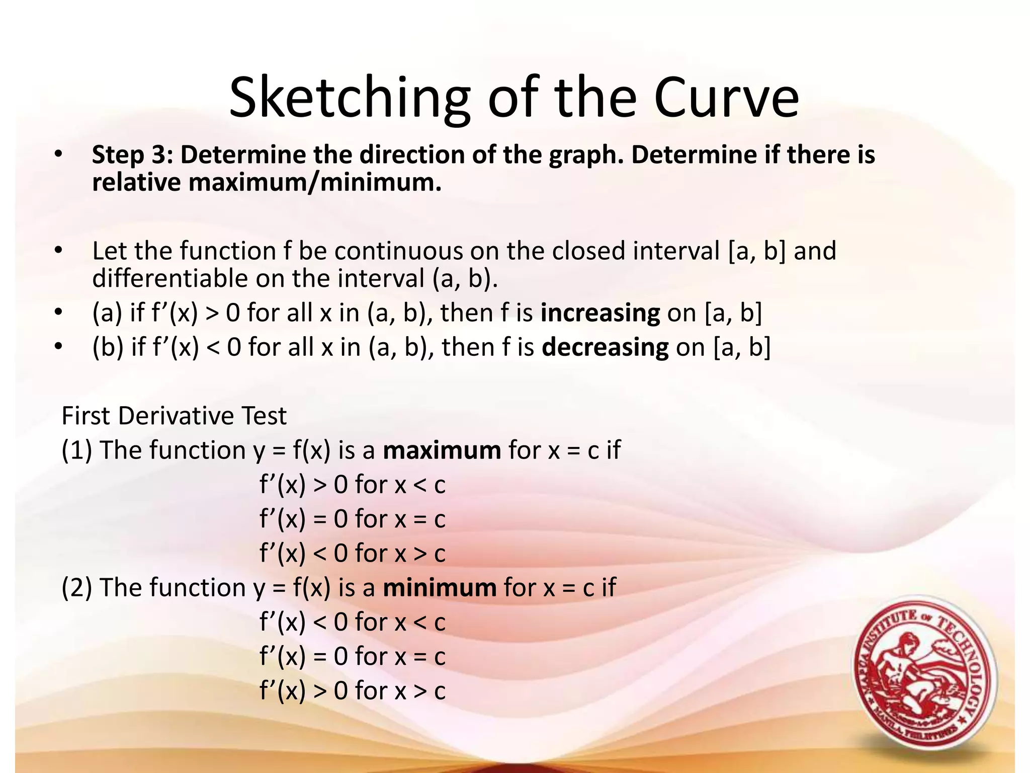 • Step 3: Determine the direction of the graph. Determine if there is
relative maximum/minimum.
• Let the function f be continuous on the closed interval [a, b] and
differentiable on the interval (a, b).
• (a) if f’(x) > 0 for all x in (a, b), then f is increasing on [a, b]
• (b) if f’(x) < 0 for all x in (a, b), then f is decreasing on [a, b]
First Derivative Test
(1) The function y = f(x) is a maximum for x = c if
f’(x) > 0 for x < c
f’(x) = 0 for x = c
f’(x) < 0 for x > c
(2) The function y = f(x) is a minimum for x = c if
f’(x) < 0 for x < c
f’(x) = 0 for x = c
f’(x) > 0 for x > c
Sketching of the Curve
 