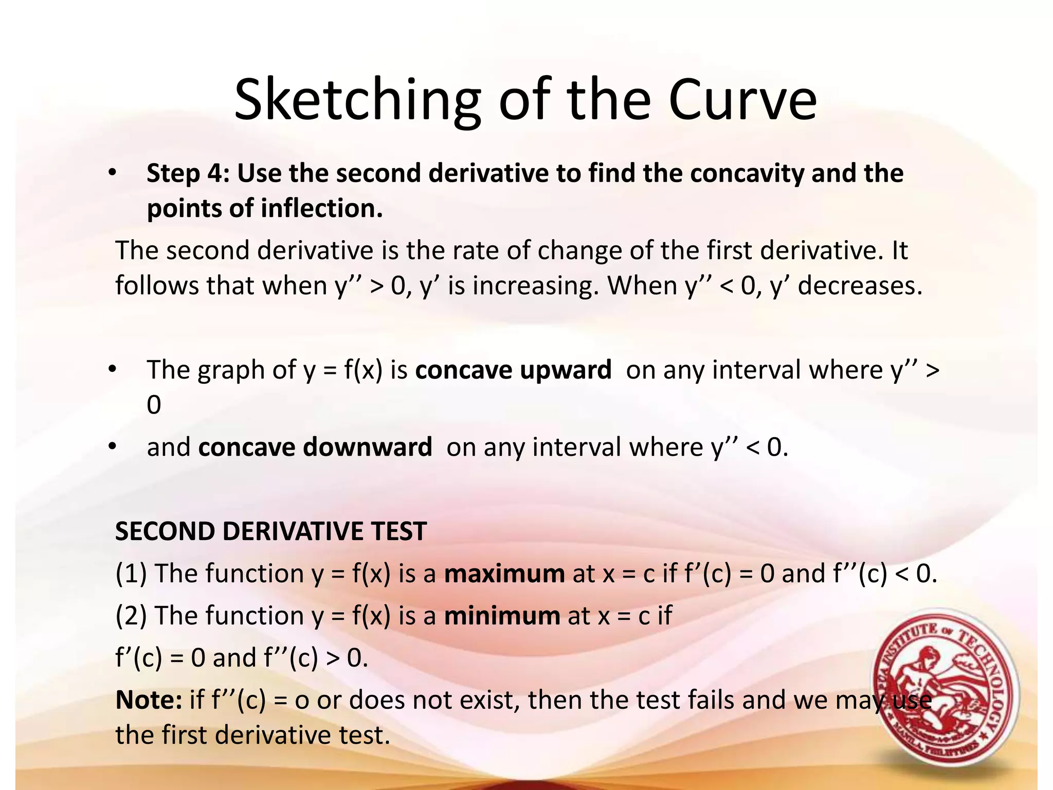 • Step 4: Use the second derivative to find the concavity and the
points of inflection.
The second derivative is the rate of change of the first derivative. It
follows that when y’’ > 0, y’ is increasing. When y’’ < 0, y’ decreases.
• The graph of y = f(x) is concave upward on any interval where y’’ >
0
• and concave downward on any interval where y’’ < 0.
SECOND DERIVATIVE TEST
(1) The function y = f(x) is a maximum at x = c if f’(c) = 0 and f’’(c) < 0.
(2) The function y = f(x) is a minimum at x = c if
f’(c) = 0 and f’’(c) > 0.
Note: if f’’(c) = o or does not exist, then the test fails and we may use
the first derivative test.
Sketching of the Curve
 