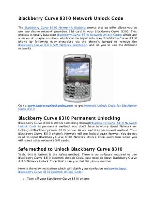 Blackberry Curve 8310 Network Unlock Code
The Blackberry Curve 8310 Network Unlocking service that we offer allows you to
use any desire network providers SIM card in your Blackberry Curve 8310. This
process is totally based on Blackberry Curve 8310 Network Unlock Codes which are
a series of unique numbers which can be input into your Blackberry Curve 8310
phone by following easy procedure via the phone’s keypad to remove the
Blackberry Curve 8310 SIM Network restriction and let you to use the different
networks.
Go to www.expressunlockcodes.com to get Network Unlock Code for Blackberry
Curve 8310
Blackberry Curve 8310 Permanent Unlocking
Blackberry Curve 8310 Network Unlocking through Blackberry Curve 8310 Network
Unlock Code is permanent method; you don’t have to worry about Network re-
locking of Blackberry Curve 8310 phone. As we said it is permanent method. Your
Blackberry Curve 8310 phone’s Network will not locked again forever. You do not
need to input Blackberry Curve 8310 Network Unlock Code every time when you
will insert other networks SIM cards.
Safe method to Unlock Blackberry Curve 8310
Yeah, this is fastest & the safest method. There is no software required to use
Blackberry Curve 8310 Network Unlock Code. Just need to input Blackberry Curve
8310 Network Unlock Code that’s like you dial the phone number.
Here is the easy instruction which will clarify your confusion on how to input
Blackberry Curve 8310 Network Unlock Code:
• Turn off your Blackberry Curve 8310 phone.
 