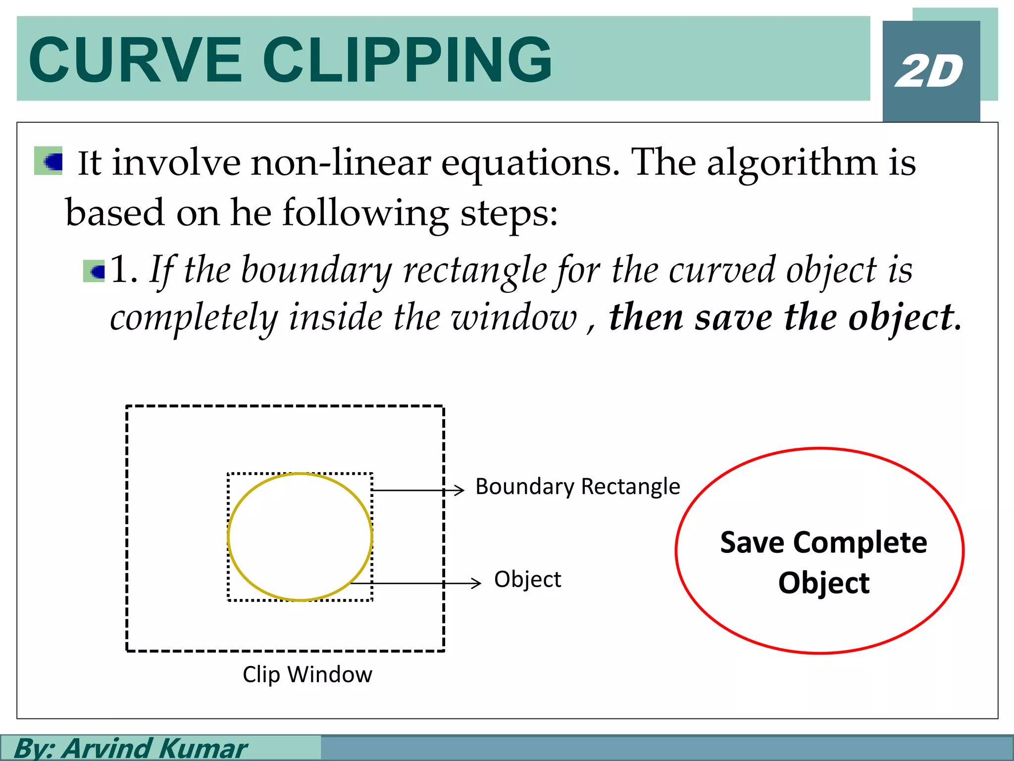 CURVE CLIPPING
By: Arvind Kumar
2D
It involve non-linear equations. The algorithm is
based on he following steps:
1. If the boundary rectangle for the curved object is
completely inside the window , then save the object.
Boundary Rectangle
Clip Window
Object
Save Complete
Object
 