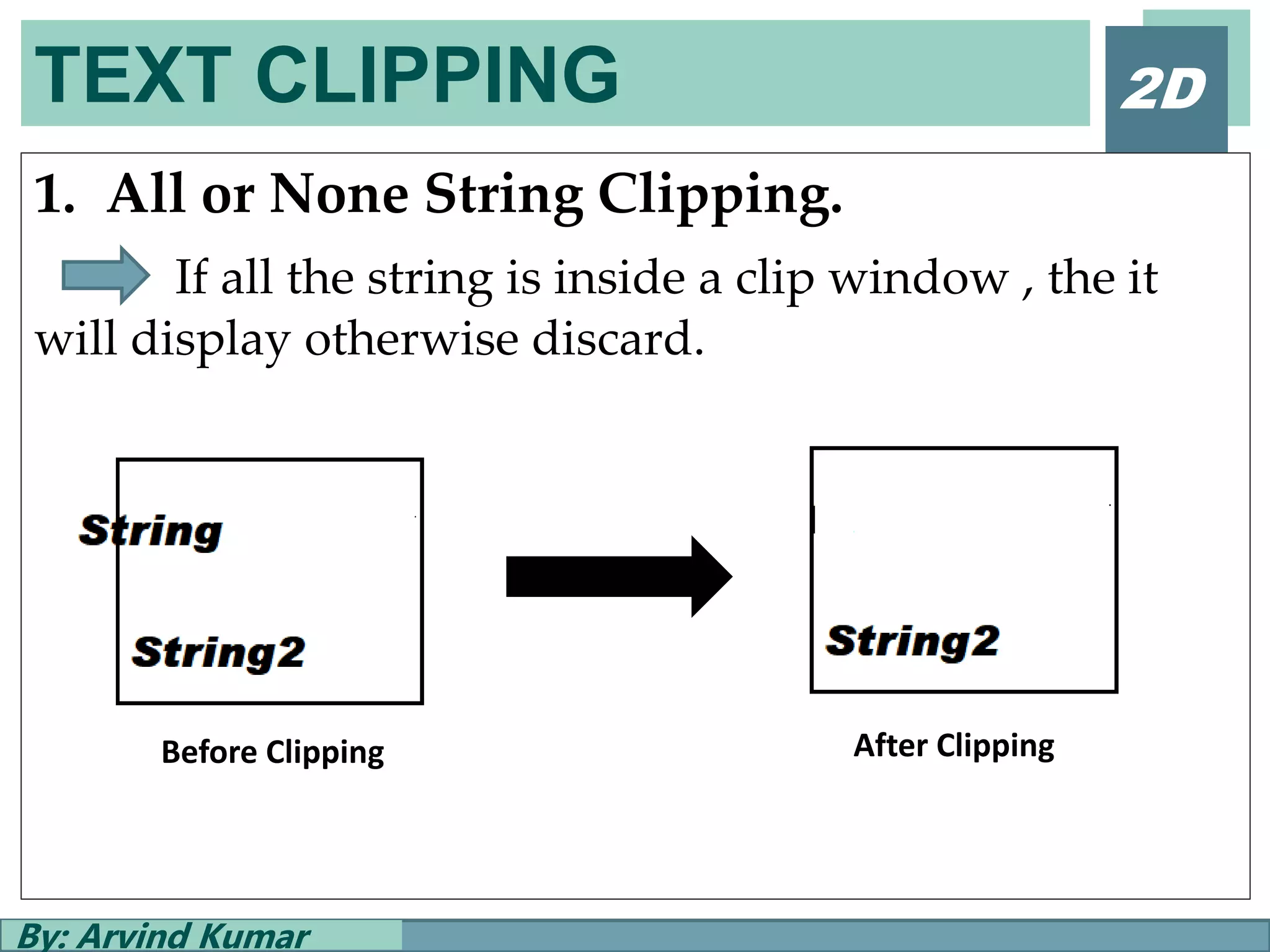 TEXT CLIPPING
By: Arvind Kumar
2D
1. All or None String Clipping.
If all the string is inside a clip window , the it
will display otherwise discard.
Before Clipping After Clipping
 