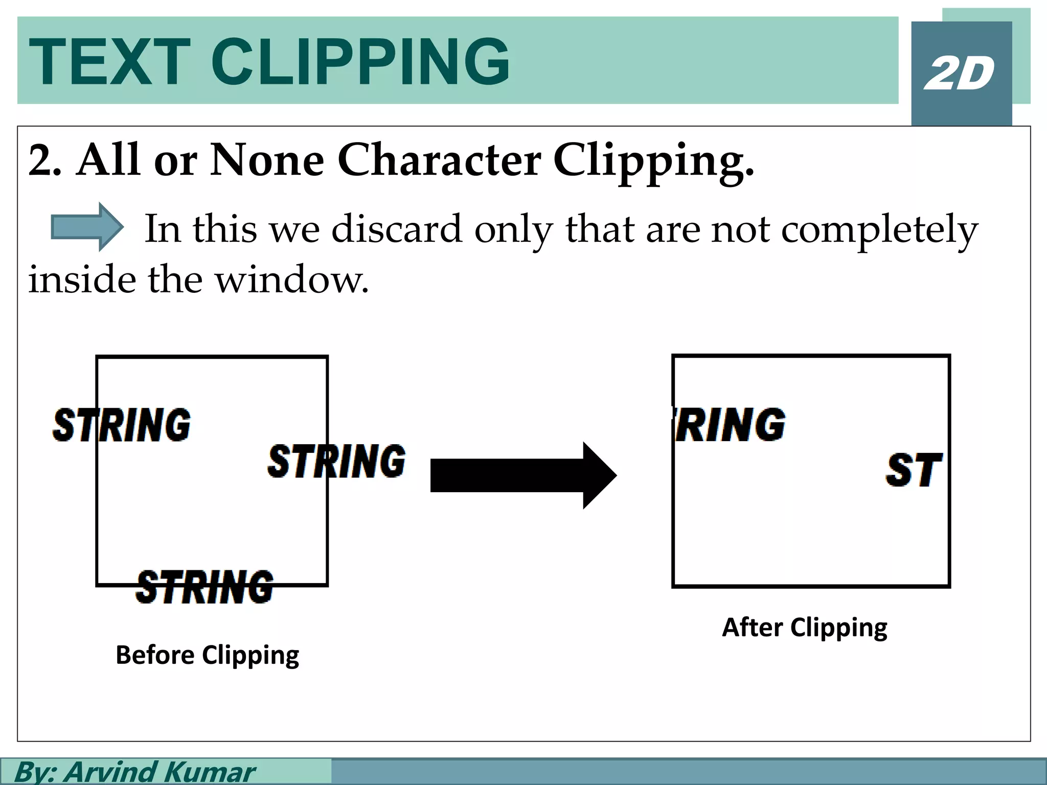 TEXT CLIPPING
By: Arvind Kumar
2D
2. All or None Character Clipping.
In this we discard only that are not completely
inside the window.
Before Clipping
After Clipping
 