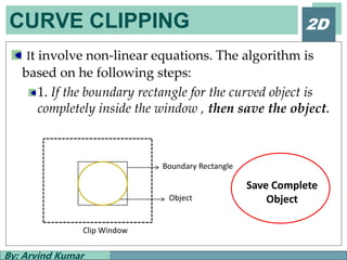 CURVE CLIPPING
By: Arvind Kumar
2D
It involve non-linear equations. The algorithm is
based on he following steps:
1. If the boundary rectangle for the curved object is
completely inside the window , then save the object.
Boundary Rectangle
Clip Window
Object
Save Complete
Object
 
