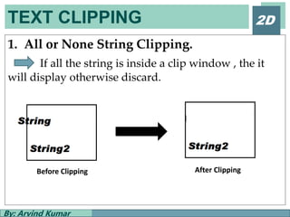 TEXT CLIPPING
By: Arvind Kumar
2D
1. All or None String Clipping.
If all the string is inside a clip window , the it
will display otherwise discard.
Before Clipping After Clipping
 