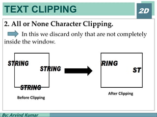 TEXT CLIPPING
By: Arvind Kumar
2D
2. All or None Character Clipping.
In this we discard only that are not completely
inside the window.
Before Clipping
After Clipping
 