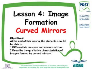 Lesson 4: Image
Formation
Curved Mirrors
Objectives:
At the end of this lesson, the students should
be able to
1.Differentiate concave and convex mirrors.
2.Describe the qualitative characteristics of
images formed by curved mirrors.
The Professional Development Service for Teachers is funded by the
Department of Education and Skills under the National Development Plan
 