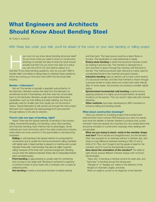 H
ow much do you know about bending structural steel?
Do you know what you need to show on construction
drawings to transfer the idea of what the result should
actually look like? Do you know how tight of a radius
you can roll a W12×19, and what to expect it to
look like? If you have bending questions, who do you ask? AISC’s
bender-roller committee is taking steps to address these questions,
which are coming up more and more within the structural steel
industry.
Bender = Fabricator?
Not so! The bender is typically a specialty subcontractor of
the fabricator. Benders receive the steel from the fabricator (or
sometimes furnish it themselves), and then ship the curved steel
back to the fabricator. Benders usually have limited fabrication
capabilities, such as hole drilling and plate welding, but they are
generally used for smaller jobs that usually are not structural in
nature. Typical fabrication is still carried out through the main project
fabricator who organizes the steel package from procurement
through delivery to the site for erection.
There’s only one type of bending, right?
Nope! There are ﬁve typical methods of bending in the industry:
rolling, incremental bending, hot bending, rotary-draw bending,
and induction bending. Each method has its advantages. Some
methods are more commonly used in the steel construction industry,
while others are more common in the automobile or manufacturing
industries:
š Rolling or cold bending is the typical method of curving steel for
construction and is usually the most economical for rolling members
with tighter radii. A steel member is placed in a machine and curved
between three rolls. Cold bending may also be called “pyramid
rolling” because of the three rolls’ pyramid arrangement. Bending
occurs when the distance between these rolls is manipulated before
each successive pass.
š Point bending or gag pressing is usually used for cambering
and curving to very large radii. Bending is achieved by applying
a minimal number of point loads with a hydraulic ram or press at
selected points.
š Hot bending is where a structural member is heated directly
and then bent. The heat source could be a direct ﬂame or
furnace. This application is used extensively in repair.
š Rotary-draw bending is where the structural member is bent
by rotating it around a die. The member is clamped into a
form and then is drawn through the machine until the bend is
formed. This method produces tight radii and is mainly used for
complicated bends in the machine and parts industry.
š Induction bending uses an electric coil to heat a short section
of a structural member, and then that member is drawn through
a process similar to rotary-draw and cooled with water directly
after. In some cases, this process can produce a smaller, tighter
radius.
š Synchronized incremental cold bending is performed by
applying pressure in a highly synchronized fashion at several
locations on the section. This can result in tight radii with minimal
distortion.
š Other methods have been developed by AISC members to
enhance rolling and bending results.
What about construction drawings?
Have you worked on a building project that included bent
steel and then had to answer RFIs because you were not exactly
sure what the detailer or bender needed to produce that curved
member? Here are several very important but very simple items that
should be included on construction drawings when dealing with
curved steel.
š What are you trying to bend—what is the member shape
and size? This is simple and straightforward, but the benders
often see requests for an estimate without a member size, and
there is a big difference between bending a W8×10 and a
W40×215. Plus, don’t forget to list the grade of steel for the
member, and if it must be domestically produced.
š How about the orientation of the member? The table at
right shows several different member shapes with common
terminologies:
s“Easy way” is bending a member around its weak axis, and
“hard way” is bending around the strong axis;
s“Flanges in” or “ﬂanges out” refers to the direction of the
ﬂanges on channels, angles, and tees;
sWhen an angle is curved on its diagonal, is the heel (the
What Engineers and Architects
Should Know About Bending Steel
With these tips under your belt, you’ll be ahead of the curve on your next bending or rolling project.
BY TODD A. ALWOOD
10
 