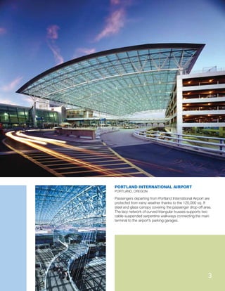 Passengers departing from Portland International Airport are
protected from rainy weather thanks to the 120,000 sq. ft
steel and glass canopy covering the passenger drop-off area.
The lacy network of curved triangular trusses supports two
cable-suspended serpentine walkways connecting the main
terminal to the airport’s parking garages.
PORTLAND INTERNATIONAL AIRPORT
PORTLAND, OREGON
3
 