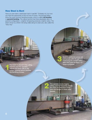 How Steel is Bent
Have you ever seen a steel beam bent in real life? Probably not, but now
you have the opportunity to ﬁnd out how it’s done. The pictures below
show the most common bending process, which is called roll bending
or pyramid bending. The rolling machine has three adjustable rolls in a
pyramid conﬁguration—a tighter roll spacing produces a tighter radius. The
beam shown is a W30×135 being rolled along its weak axis, also called the
“easy way.”
The beam is placed in the rolling
machine and the operator
adjusts the three rolls to the
proper spacing before starting
the bending process.
The operator slowly begins
rolling, and he frequently checks
the beam for distortion of the
web and ﬂanges in these early
passes.
Several additional passes are
carried out, with the operator
measuring the overall radius
after each pass to check the
beam’s progress.
1
3
2
6
 