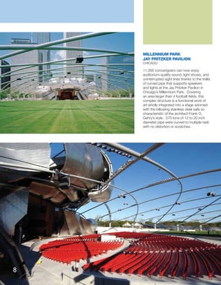 11,000 concertgoers can now enjoy
auditorium-quality sound, light shows, and
uninterrupted sight lines thanks to the trellis
of curved pipe that supports speakers
and lights at the Jay Pritzker Pavilion in
Chicago’s Millennium Park. Covering
an area larger than 4 football ﬁelds, this
complex structure is a functional work of
art wholly integrated into a stage adorned
with the billowing stainless steel sails so
characteristic of the architect Frank O.
Gehry’s style. 570 tons of 12 to 20 inch
diameter pipe were curved to multiple radii
with no distortion or scratches.
MILLENNIUM PARK
JAY PRITZKER PAVILION
CHICAGO
8
 