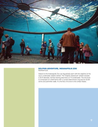 DOLPHIN ADVENTURE, INDIANAPOLIS ZOO
INDIANAPOLIS
Visitors to the Indianapolis Zoo can ﬁguratively swim with the dolphins at the
zoo's underwater dolphin exhibit. The Dolphin Adventure exhibit includes
a 30-ft diameter, domed viewing area that is 27 ft underwater. The structure
is composed of a steel frame with a curved steel tension ring and an acrylic
dome and perimeter walls. It is the ﬁrst of its kind in the United States.
9
 