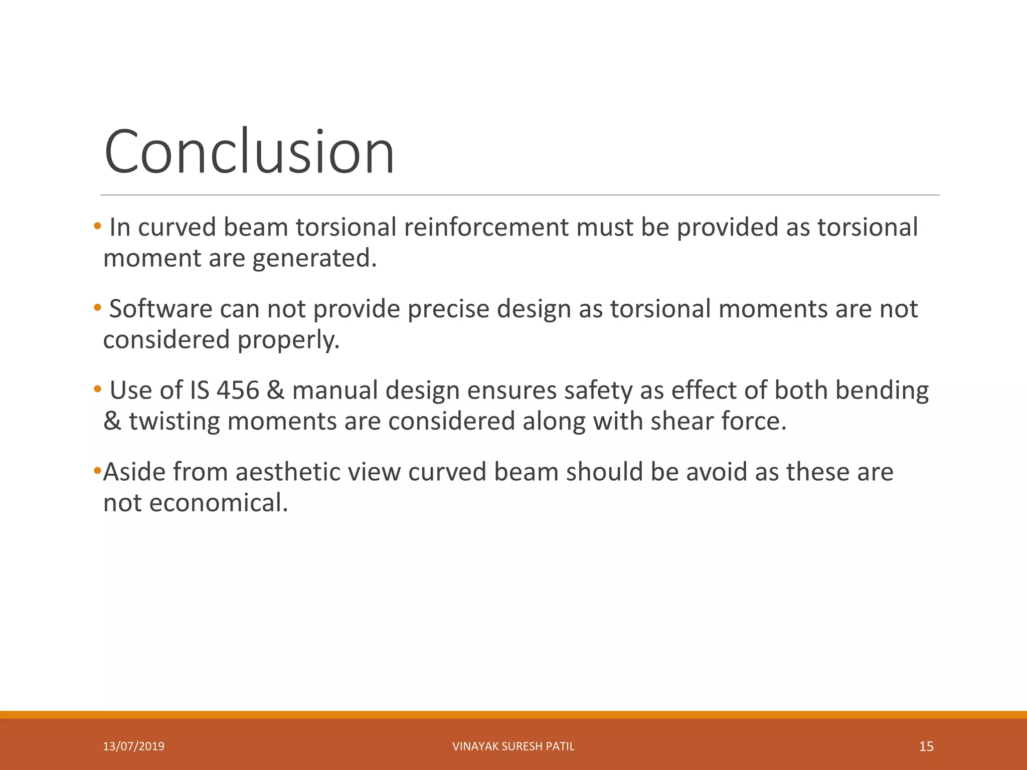 Conclusion
• In curved beam torsional reinforcement must be provided as torsional
moment are generated.
• Software can not provide precise design as torsional moments are not
considered properly.
• Use of IS 456 & manual design ensures safety as effect of both bending
& twisting moments are considered along with shear force.
•Aside from aesthetic view curved beam should be avoid as these are
not economical.
13/07/2019 VINAYAK SURESH PATIL 15
 
