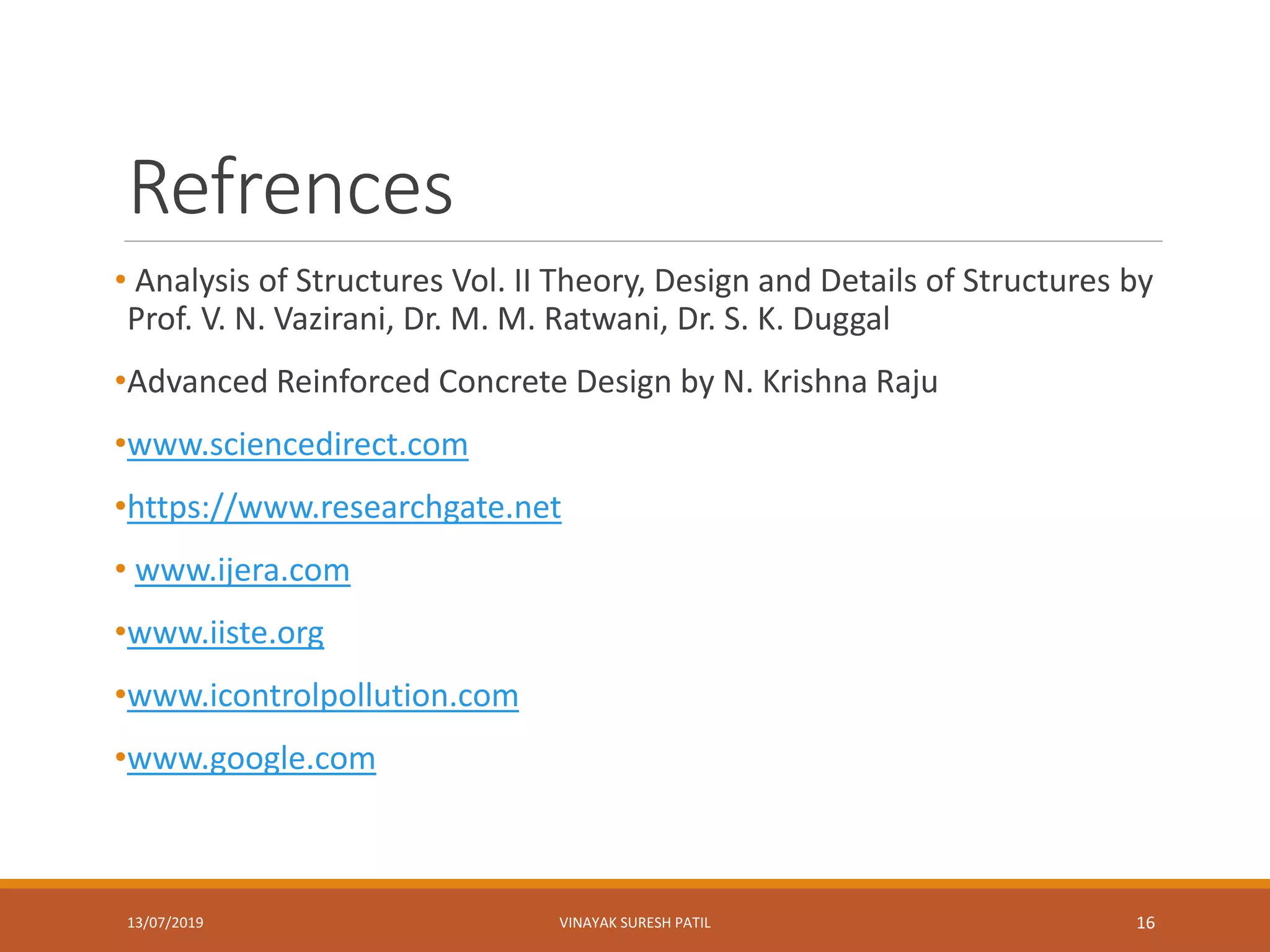 Refrences
• Analysis of Structures Vol. II Theory, Design and Details of Structures by
Prof. V. N. Vazirani, Dr. M. M. Ratwani, Dr. S. K. Duggal
•Advanced Reinforced Concrete Design by N. Krishna Raju
•www.sciencedirect.com
•https://www.researchgate.net
• www.ijera.com
•www.iiste.org
•www.icontrolpollution.com
•www.google.com
13/07/2019 VINAYAK SURESH PATIL 16
 