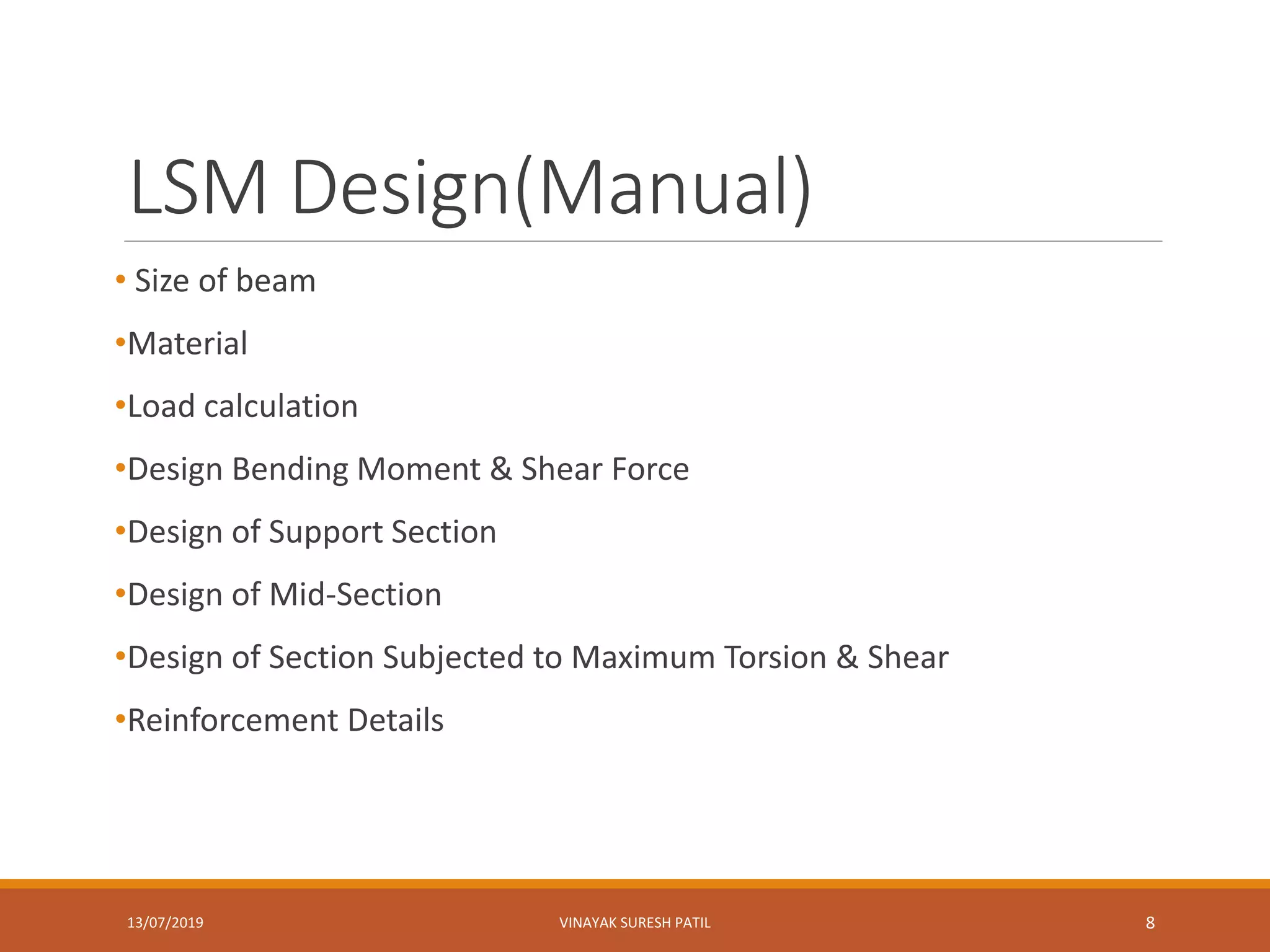 LSM Design(Manual)
• Size of beam
•Material
•Load calculation
•Design Bending Moment & Shear Force
•Design of Support Section
•Design of Mid-Section
•Design of Section Subjected to Maximum Torsion & Shear
•Reinforcement Details
13/07/2019 VINAYAK SURESH PATIL 8
 