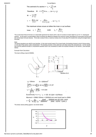 04/04/2015 Curved Beams
http://www.roymech.co.uk/Useful_Tables/Beams/Curved_beams.html 3/4
The curved beam flexure formula is in reasonable agreement for beams with a ratio of curvature to beam depth of rc/h of > 5  (rectangular
section).   As the beam curvature/depth radius increases the difference between the maximum stress calculated by curved beam formula and
the normal beam formula reduces.   If the ratio is about 8 then a maximum stress error of only about 5% results from using the straight beam
formulae.
Note:
The above equations are valid for pure bending.  In the more normal cases of e.g crane hooks, the bending moment is due to forces acting
on one side of the section under consideration.  The bending moment, in this case has to be taken about the centroidal axis , not the neutral
axis and the additional tensile or compressive stresses have to be considered to obtain the resultant stresses on the section. ( see example
below). 
Example Hook Calculation
The hook is lifting a load of 25000N.
The stress values plotting against r are shown below:
 