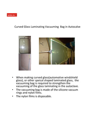 Curved Glass Laminating Vacuuming Bag in Autocalve
• When making curved glass(automotive windshield
glass), or other speical shaped laminated glass, the
vacuuming bag is required to strengthen the
vacuuming of the glass laminating in the autoclave.
• The vacuuming bag is made of the silicone vacuum
rings and nylon films.
• The nylon films is disposable.
 