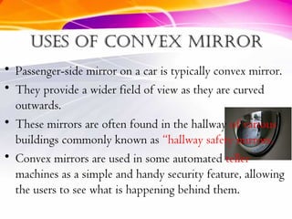 Uses of convex mirrorUses of convex mirror
• Passenger-side mirror on a car is typically convex mirror.
• They provide a wider field of view as they are curved
outwards.
• These mirrors are often found in the hallway of various
buildings commonly known as “hallway safety mirrors.
• Convex mirrors are used in some automated teller
machines as a simple and handy security feature, allowing
the users to see what is happening behind them.
 