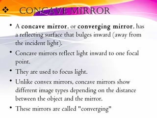  concave mirrorconcave mirror
• A concave mirror, or converging mirror, has
a reflecting surface that bulges inward (away from
the incident light).
• Concave mirrors reflect light inward to one focal
point.
• They are used to focus light.
• Unlike convex mirrors, concave mirrors show
different image types depending on the distance
between the object and the mirror.
• These mirrors are called "converging"
 