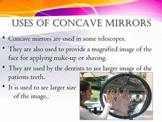 Uses of concave mirrorsUses of concave mirrors
• Concave mirrors are used in some telescopes.
• They are also used to provide a magnified image of the
face for applying make-up or shaving.
• They are used by the dentists to see larger image of the
patients teeth.
• It is used to see larger size
of the image..
 