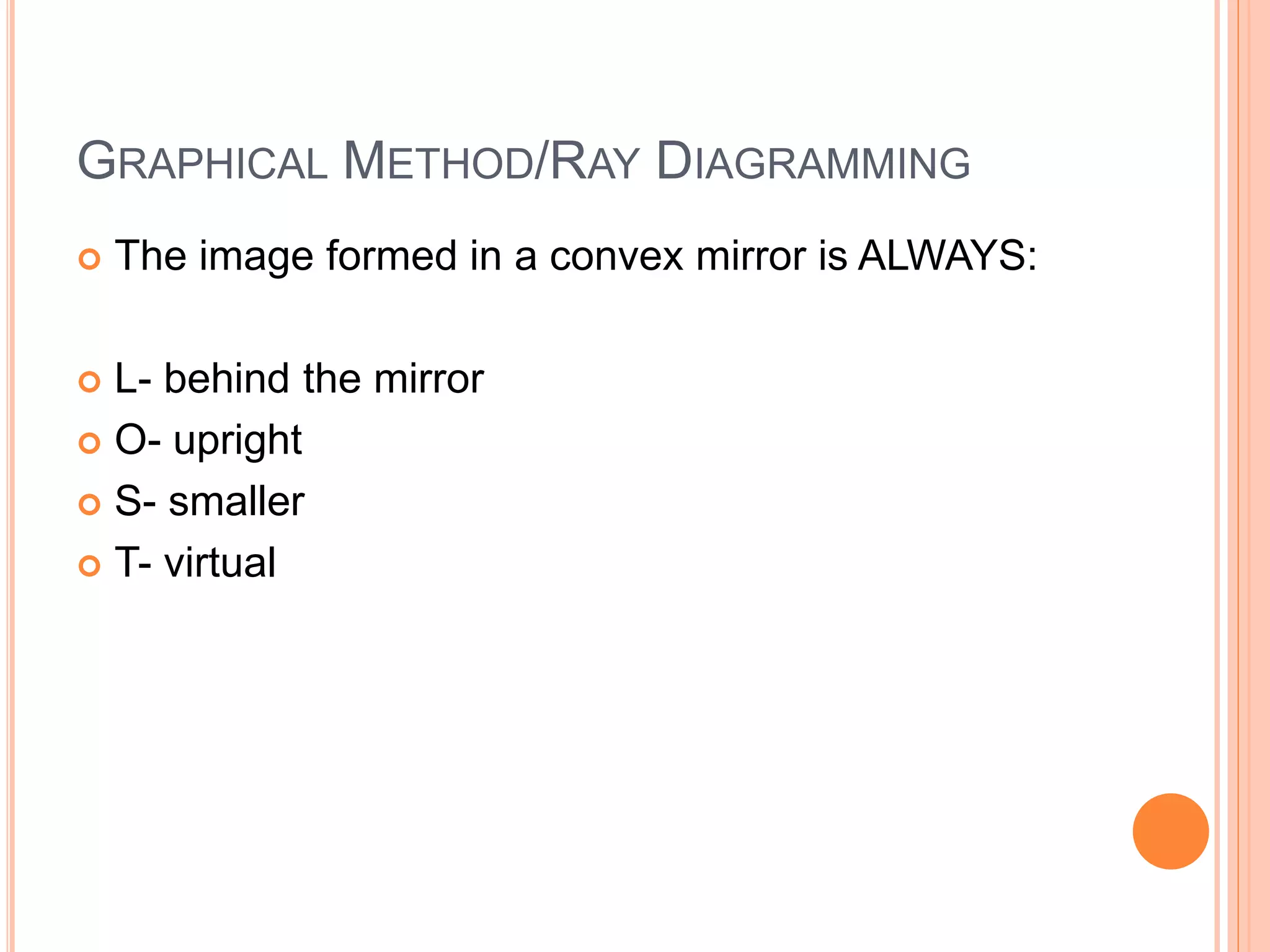 GRAPHICAL METHOD/RAY DIAGRAMMING
 The image formed in a convex mirror is ALWAYS:
 L- behind the mirror
 O- upright
 S- smaller
 T- virtual
 