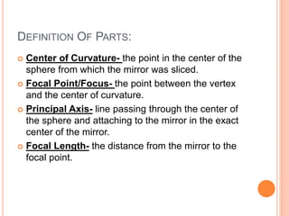 DEFINITION OF PARTS:
 Center of Curvature- the point in the center of the
sphere from which the mirror was sliced.
 Focal Point/Focus- the point between the vertex
and the center of curvature.
 Principal Axis- line passing through the center of
the sphere and attaching to the mirror in the exact
center of the mirror.
 Focal Length- the distance from the mirror to the
focal point.
 