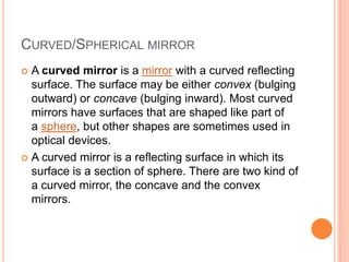 CURVED/SPHERICAL MIRROR
 A curved mirror is a mirror with a curved reflecting
surface. The surface may be either convex (bulging
outward) or concave (bulging inward). Most curved
mirrors have surfaces that are shaped like part of
a sphere, but other shapes are sometimes used in
optical devices.
 A curved mirror is a reflecting surface in which its
surface is a section of sphere. There are two kind of
a curved mirror, the concave and the convex
mirrors.
 
