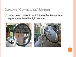 CONCAVE “CONVERGING” MIRROR
 It is a curved mirror in which the reflective surface
bulges away from the light source.
 