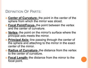 DEFINITION OF PARTS:
 Center of Curvature- the point in the center of the
sphere from which the mirror was sliced.
 Focal Point/Focus- the point between the vertex
and the center of curvature.
 Vertex- the point on the mirror's surface where the
principal axis meets the mirror.
 Principal Axis- line passing through the center of
the sphere and attaching to the mirror in the exact
center of the mirror.
 Radius of Curvature- the distance from the vertex
to the center of curvature.
 Focal Length- the distance from the mirror to the
focal point.
 