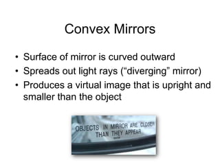 Convex MirrorsSurface of mirror is curved outwardSpreads out light rays (“diverging” mirror)Produces a virtual image that is upright and smaller than the object