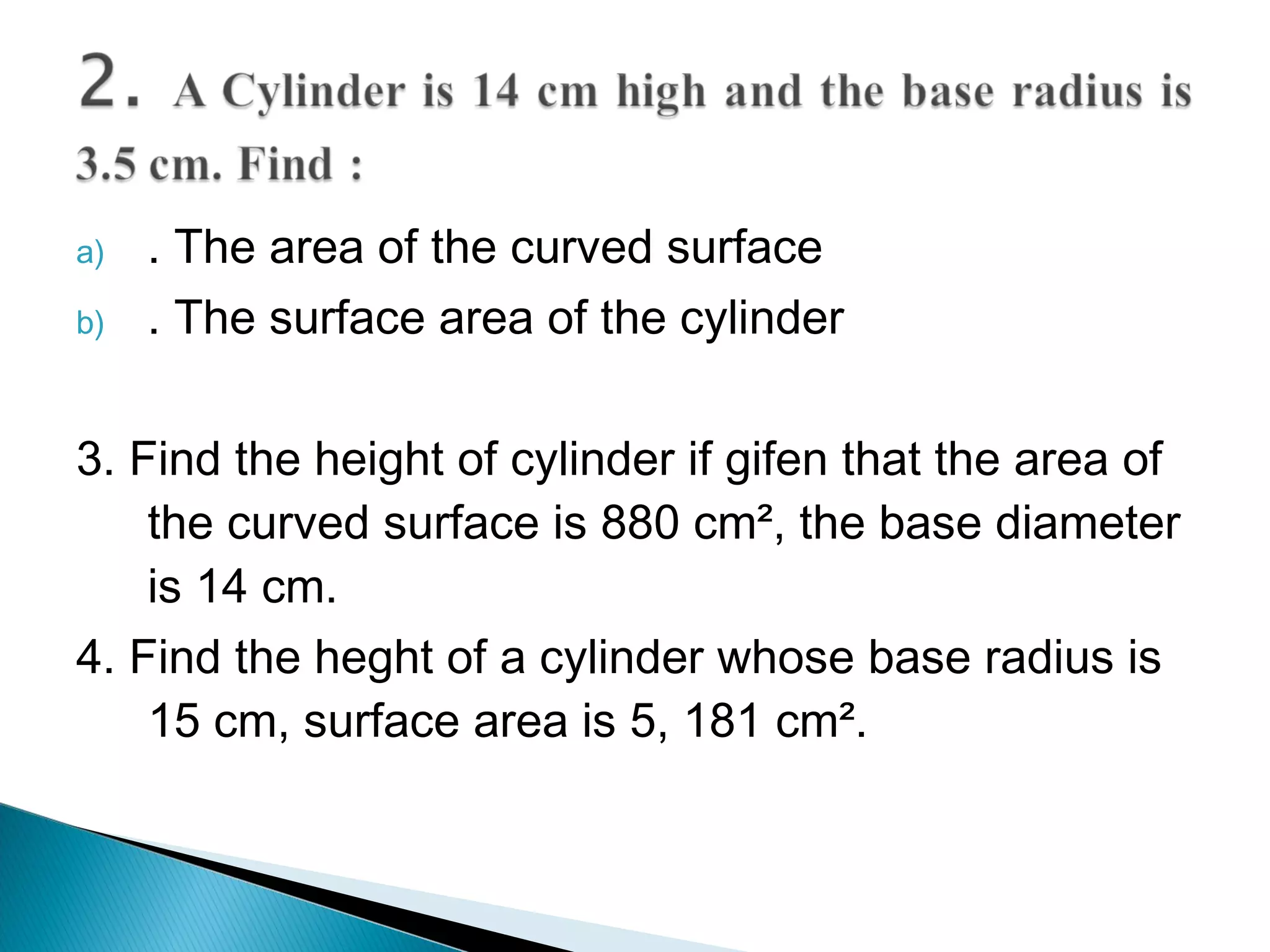 a) . The area of the curved surface
b) . The surface area of the cylinder
3. Find the height of cylinder if gifen that the area of
the curved surface is 880 cm², the base diameter
is 14 cm.
4. Find the heght of a cylinder whose base radius is
15 cm, surface area is 5, 181 cm².
