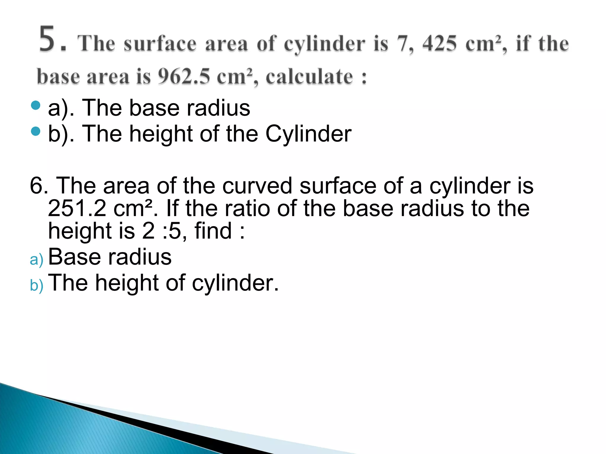  a). The base radius
b). The height of the Cylinder
6. The area of the curved surface of a cylinder is
251.2 cm². If the ratio of the base radius to the
height is 2 :5, find :
a) Base radius
b) The height of cylinder.