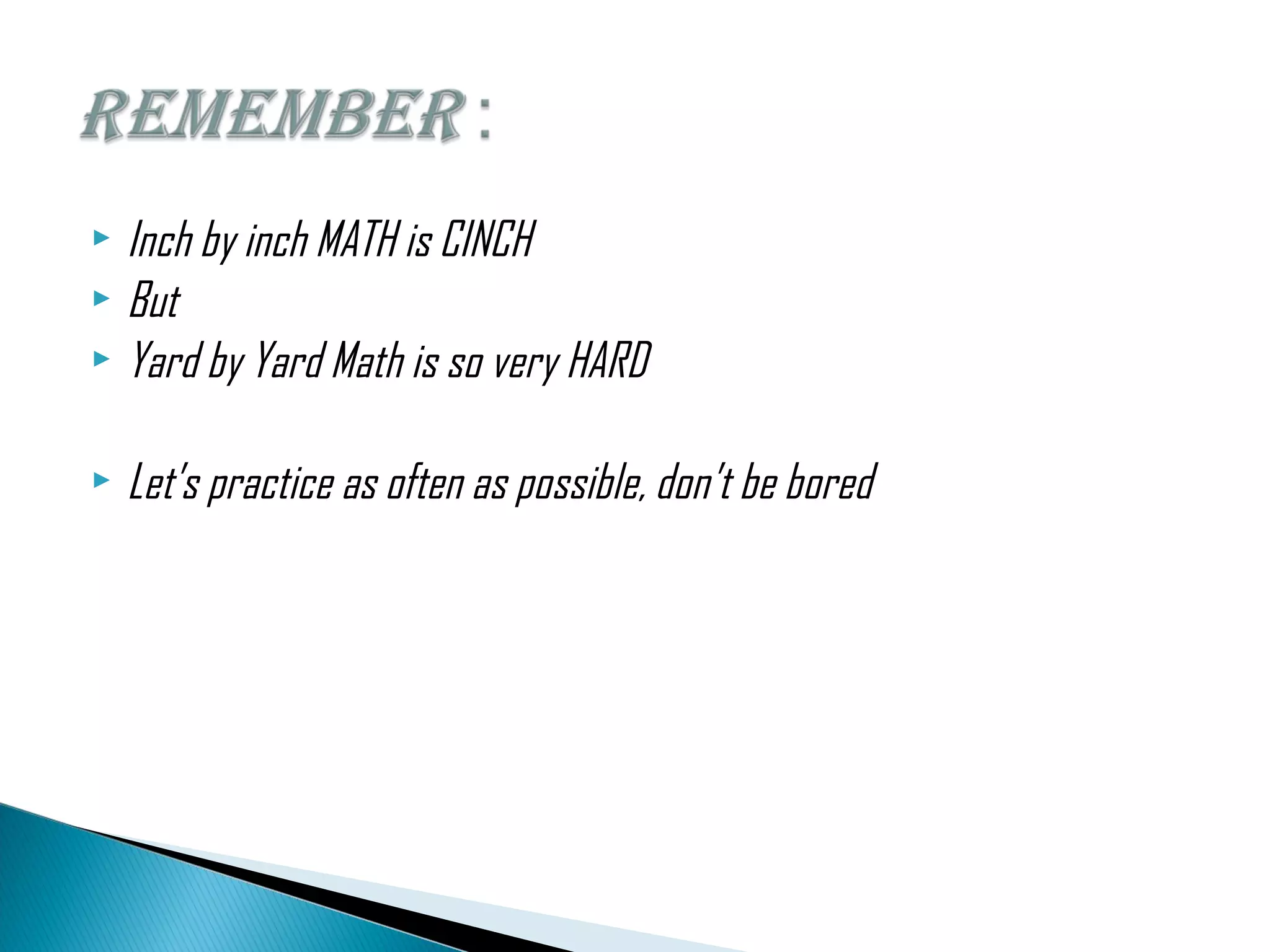  Inch by inch MATH is CINCH
But
Yard by Yard Math is so very HARD
Let’s practice as often as possible, don’t be bored