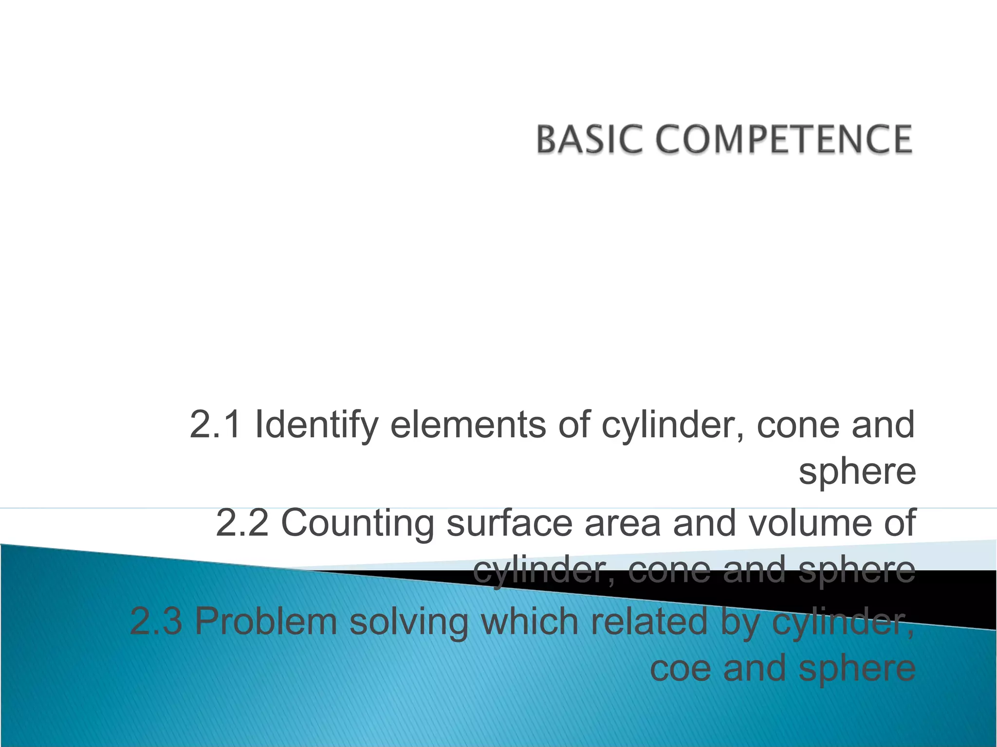 2.1 Identify elements of cylinder, cone and
sphere
2.2 Counting surface area and volume of
cylinder, cone and sphere
2.3 Problem solving which related by cylinder,
coe and sphere