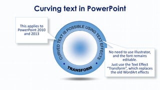 Curving text in PowerPoint
This applies to
PowerPoint 2010
and 2013

No need to use Illustrator,
and the font remains
editable.
Just use the Text Effect
“Transform”, which replaces
the old WordArt effects

 