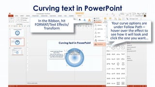 Curving text in PowerPoint
In the Ribbon, hit
FORMAT/Text Effects/
Transform

Your curve options are
under Follow Path –
hover over the effect to
see how it will look and
click the one you want…

 