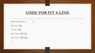 CODE FOR FIT A LINE
for(i=0;i<n;i++) //
{sy=sy+y[i];
sx=sx+x[i];
sxy=sxy+x[i]*y[i];
sxx=sxx+x[i]*x[i];
}
 