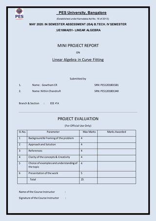 PES University, Bangalore
(Established under Karnataka Act No. 16 of 2013)
MAY 2020: IN SEMESTER ASSESSMENT (ISA) B.TECH. IV SEMESTER
UE18MA251- LINEAR ALGEBRA
MINI PROJECT REPORT
ON
Linear Algebra in Curve Fitting
Submitted by
1. Name: GowthamCR SRN:PES1201801581
2. Name:NithinChandraR SRN:PES1201801340
Branch & Section : EEE 4’A
PROJECT EVALUATION
(For Official Use Only)
Sl.No. Parameter Max Marks Marks Awarded
1 Background& Framingof the problem 4
2 Approachand Solution 4
3 References 4
4 Clarityof the concepts& Creativity 4
5 Choice of examplesand understandingof
the topic
4
6 Presentationof the work 5
Total 25
Name of the Course Instructor :
Signature of the Course Instructor :
 