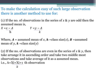 To make the calculation easy of such large observation
there is another method to use for:
(1) If the no. of observations in the series of 𝑥 & 𝑦 are odd then the
assumed mean is,
𝑋 =𝑥 − 𝐴 𝑌 =𝑦 − 𝐴
h 𝑘
Where, 𝑨 = assumed mean of 𝑥, 𝒉 =class size(𝑥), 𝑩 =assumed
mean of 𝑦, 𝒌 =class size(𝑦)
(2) If the no. of observations are even in the series of 𝑥 & 𝑦, then
take arrange it in ascending order and take two middle most
observations and take average of it as a assumed mean.
i.e., A=Xi+Xi+1 th observation
2
 