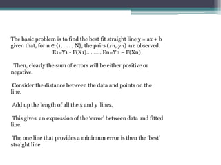 The basic problem is to find the best fit straight line y = ax + b
given that, for n ∈ {1, . . . , N}, the pairs (𝑥𝑛, 𝑦𝑛) are observed.
E1=Y1 - F(X1)………. En=Yn – F(Xn)
Then, clearly the sum of errors will be either positive or
negative.
Consider the distance between the data and points on the
line.
Add up the length of all the x and y lines.
This gives an expression of the ‘error’ between data and fitted
line.
The one line that provides a minimum error is then the ‘best’
straight line.
 