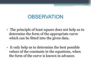OBSERVATION
• The principle of least square does not help us to
determine the form of the appropriate curve
which can be fitted into the given data.
• It only help us to determine the best possible
values of the constants in the equations, when
the form of the curve is known in advance.
 