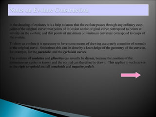 In the drawing of evolutes it is a help to know that the evolute passes through any ordinary cusp-point 
of the original curve; that points of inflexion on the original curve correspond to points at 
infinity on the evolute; and that points of maximum or minimum curvature correspond to cusps of 
the evolute. 
To draw an evolute it is necessary to have some means of drawing accurately a number of normals 
to the original curve. Sometimes this can be done by a knowledge of the geometry of the curve as, 
for example, for the parabola, and the cycloidal curves. 
The evolutes of roulettes and glissettes can usually be drawn, because the position of the 
instantaneous center is known and the normal can therefore be drawn. This applies to such curves 
as the right strophoid and all conchoids and negative pedals. 
 